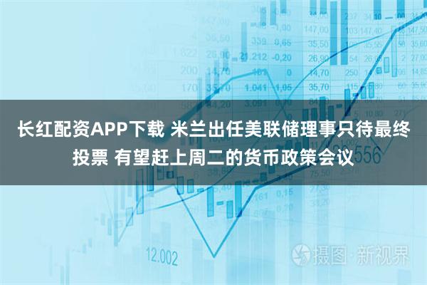 长红配资APP下载 米兰出任美联储理事只待最终投票 有望赶上周二的货币政策会议