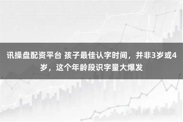 讯操盘配资平台 孩子最佳认字时间，并非3岁或4岁，这个年龄段识字量大爆发