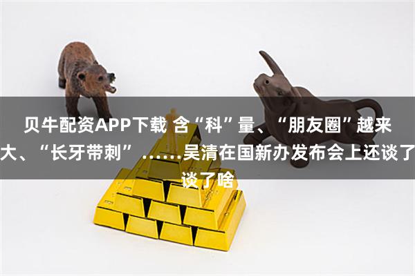 贝牛配资APP下载 含“科”量、“朋友圈”越来越大、“长牙带刺” ……吴清在国新办发布会上还谈了啥