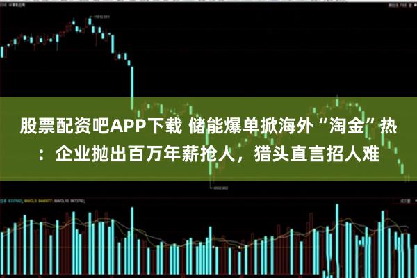 股票配资吧APP下载 储能爆单掀海外“淘金”热：企业抛出百万年薪抢人，猎头直言招人难