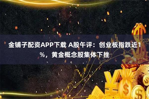 金铺子配资APP下载 A股午评：创业板指跌近1%，黄金概念股集体下挫