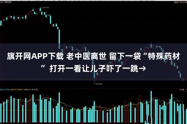 旗开网APP下载 老中医离世 留下一袋“特殊药材” 打开一看让儿子吓了一跳→