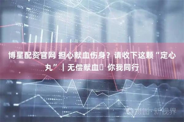 博星配资官网 担心献血伤身？请收下这颗“定心丸”｜无偿献血・你我同行