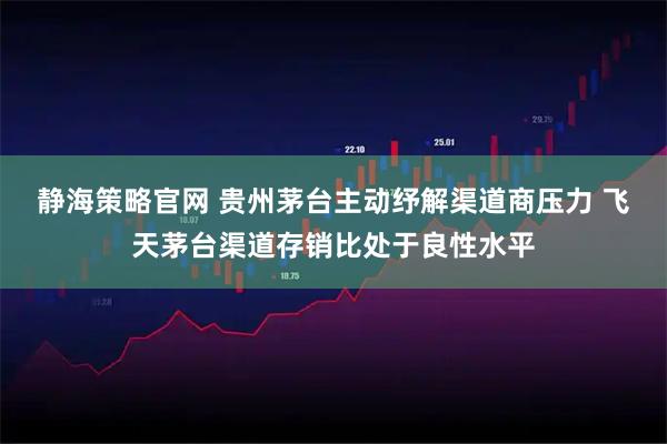 静海策略官网 贵州茅台主动纾解渠道商压力 飞天茅台渠道存销比处于良性水平