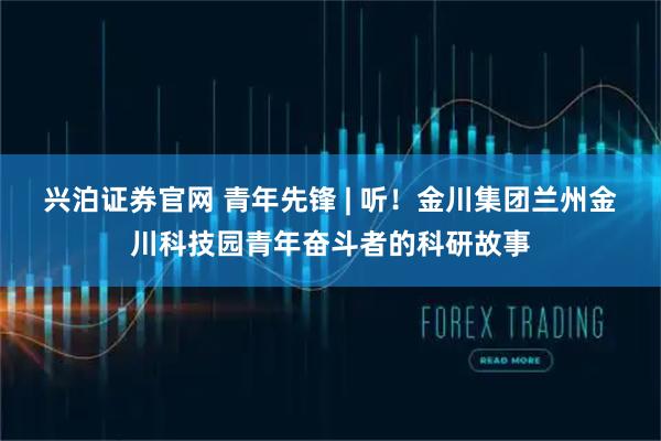 兴泊证券官网 青年先锋 | 听！金川集团兰州金川科技园青年奋斗者的科研故事