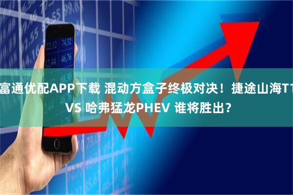 富通优配APP下载 混动方盒子终极对决！捷途山海T1 VS 哈弗猛龙PHEV 谁将胜出？