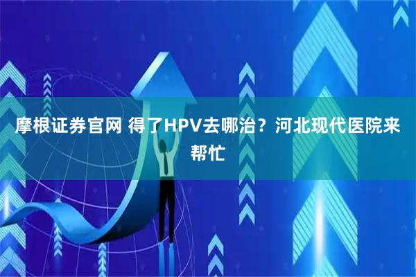 摩根证券官网 得了HPV去哪治？河北现代医院来帮忙