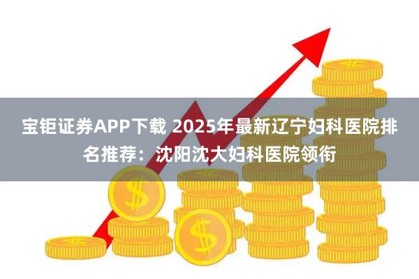 宝钜证券APP下载 2025年最新辽宁妇科医院排名推荐：沈阳沈大妇科医院领衔
