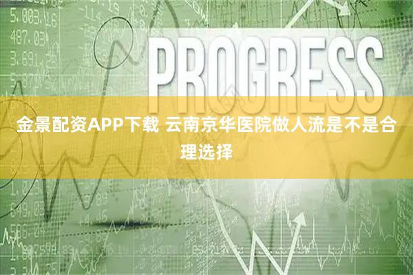 金景配资APP下载 云南京华医院做人流是不是合理选择