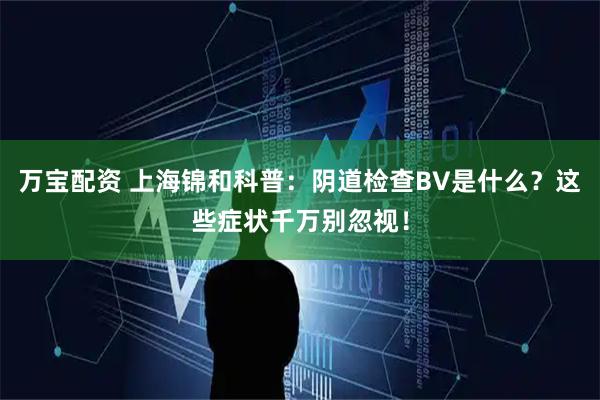 万宝配资 上海锦和科普：阴道检查BV是什么？这些症状千万别忽视！