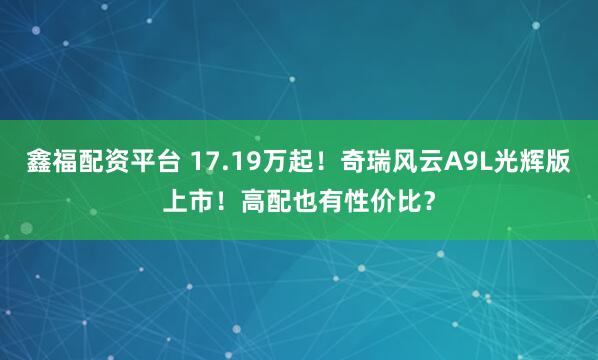 鑫福配资平台 17.19万起！奇瑞风云A9L光辉版上市！高配也有性价比？