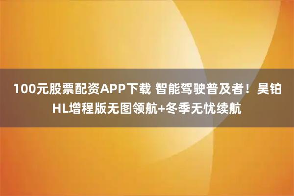 100元股票配资APP下载 智能驾驶普及者！昊铂HL增程版无图领航+冬季无忧续航