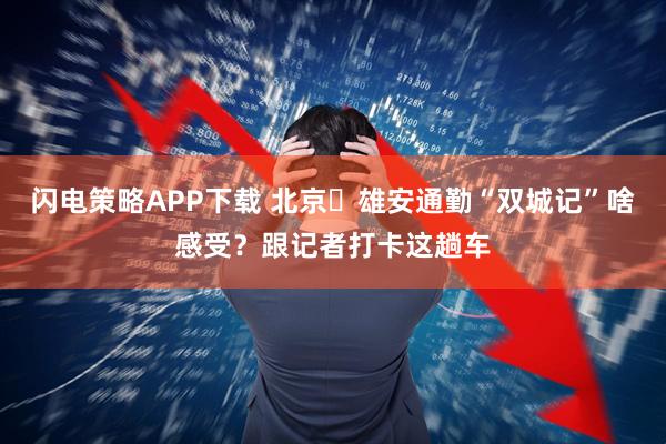 闪电策略APP下载 北京⇌雄安通勤“双城记”啥感受？跟记者打卡这趟车