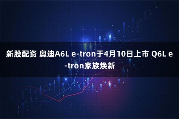新股配资 奥迪A6L e-tron于4月10日上市 Q6L e-tron家族焕新