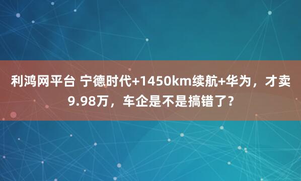 利鸿网平台 宁德时代+1450km续航+华为，才卖9.98万，车企是不是搞错了？