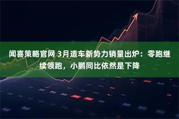 闻喜策略官网 3月造车新势力销量出炉：零跑继续领跑，小鹏同比依然是下降