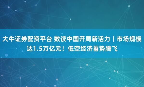 大牛证券配资平台 数读中国开局新活力｜市场规模达1.5万亿元！低空经济蓄势腾飞