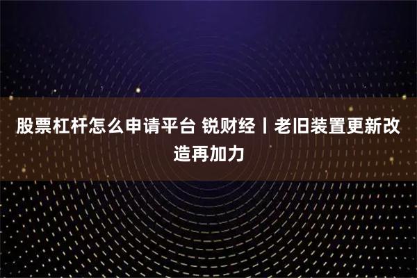 股票杠杆怎么申请平台 锐财经丨老旧装置更新改造再加力