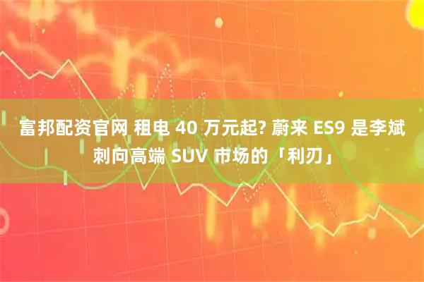 富邦配资官网 租电 40 万元起? 蔚来 ES9 是李斌刺向高端 SUV 市场的「利刃」