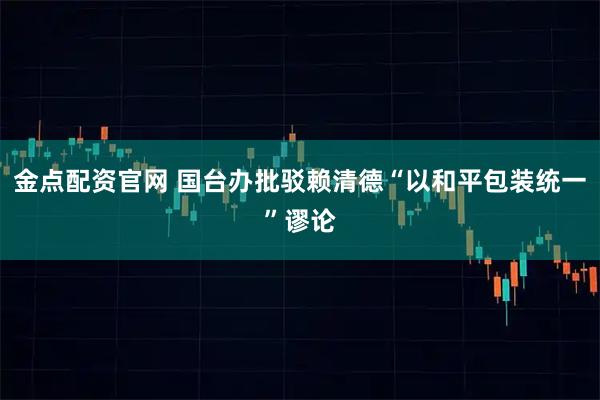 金点配资官网 国台办批驳赖清德“以和平包装统一”谬论