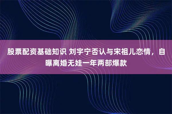 股票配资基础知识 刘宇宁否认与宋祖儿恋情，自曝离婚无娃一年两部爆款