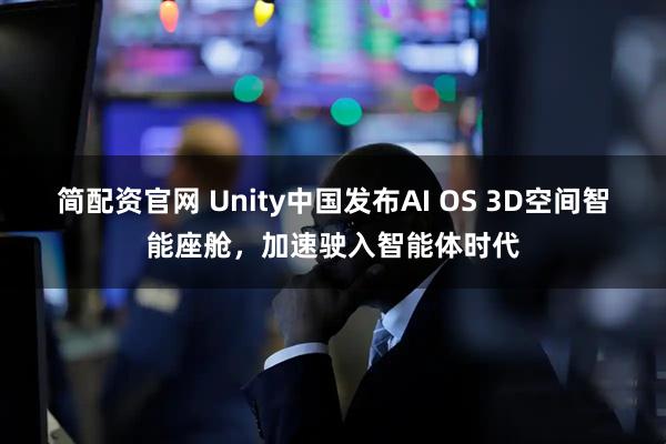 简配资官网 Unity中国发布AI OS 3D空间智能座舱，加速驶入智能体时代