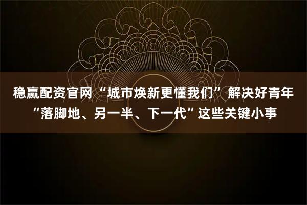 稳赢配资官网 “城市焕新更懂我们” 解决好青年“落脚地、另一半、下一代”这些关键小事