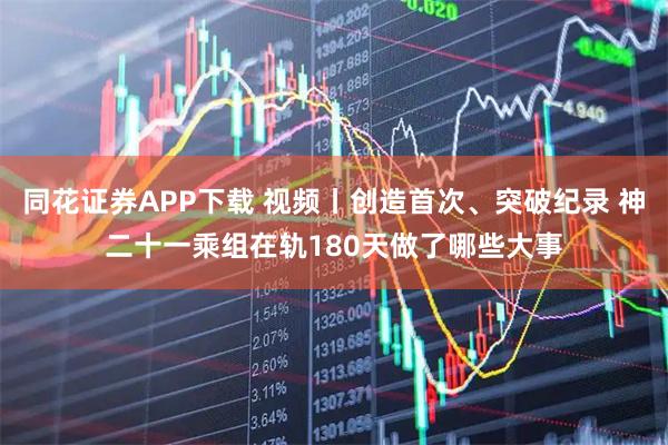 同花证券APP下载 视频丨创造首次、突破纪录 神二十一乘组在轨180天做了哪些大事