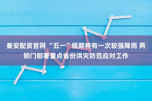 秦安配资官网 “五一”假期将有一次较强降雨 两部门部署重点省份洪灾防范应对工作