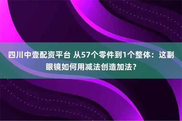 四川中壹配资平台 从57个零件到1个整体：这副眼镜如何用减法创造加法？