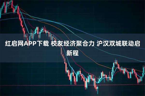 红启网APP下载 校友经济聚合力 沪汉双城联动启新程