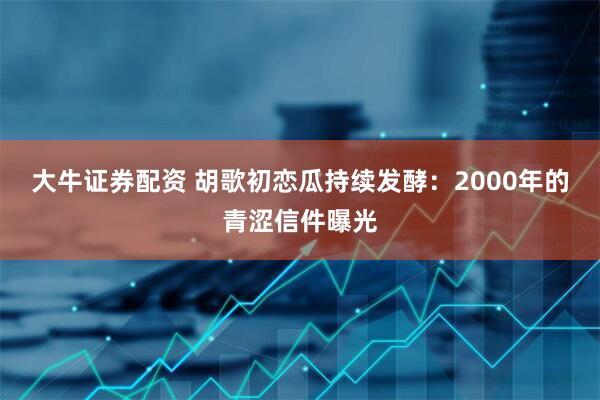 大牛证券配资 胡歌初恋瓜持续发酵：2000年的青涩信件曝光