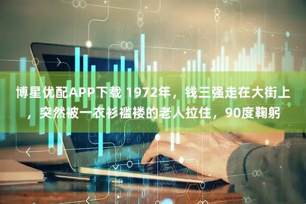 博星优配APP下载 1972年，钱三强走在大街上，突然被一衣衫褴褛的老人拉住，90度鞠躬