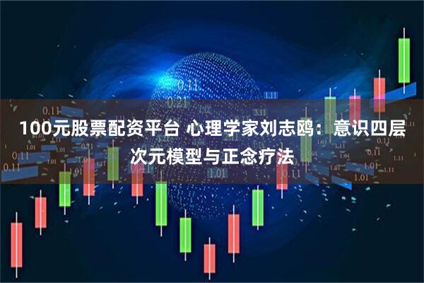 100元股票配资平台 心理学家刘志鸥：意识四层次元模型与正念疗法