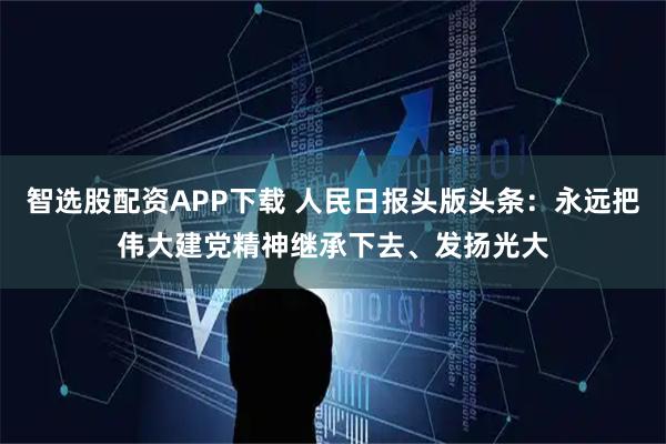 智选股配资APP下载 人民日报头版头条：永远把伟大建党精神继承下去、发扬光大