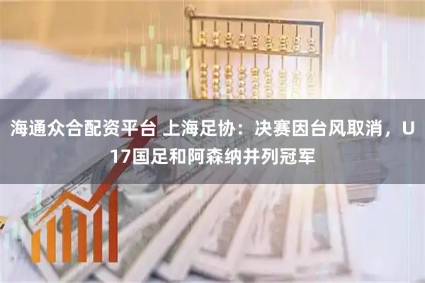 海通众合配资平台 上海足协:决赛因台风取消,U17国足和阿森纳并列冠军
