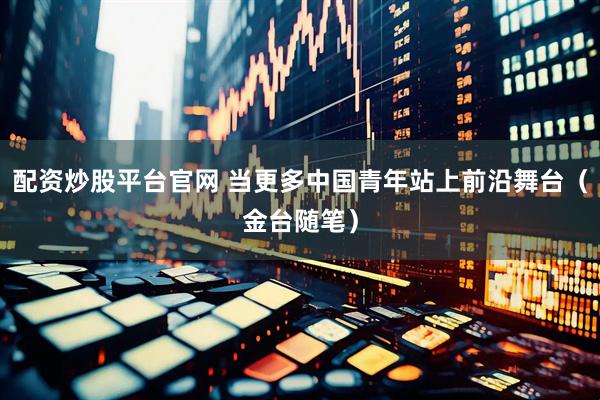 配资炒股平台官网 当更多中国青年站上前沿舞台（金台随笔）