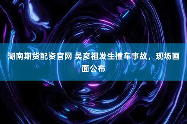 湖南期货配资官网 吴彦祖发生撞车事故，现场画面公布