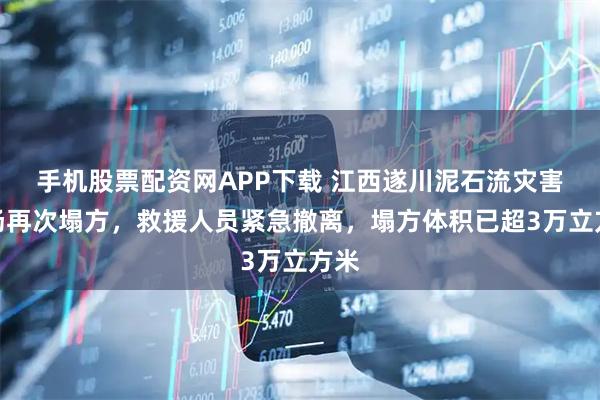 手机股票配资网APP下载 江西遂川泥石流灾害现场再次塌方，救援人员紧急撤离，塌方体积已超3万立方米