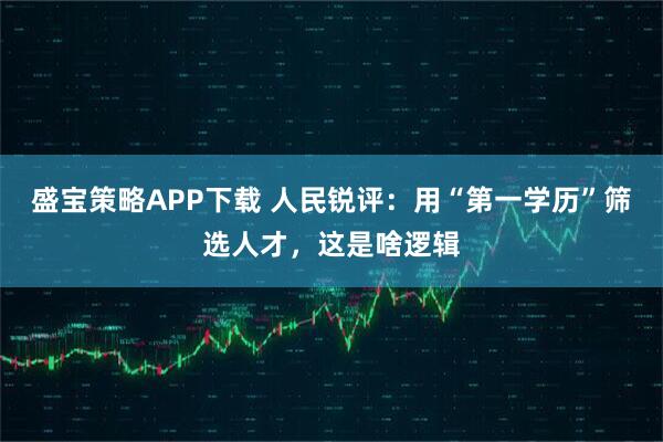 盛宝策略APP下载 人民锐评：用“第一学历”筛选人才，这是啥逻辑