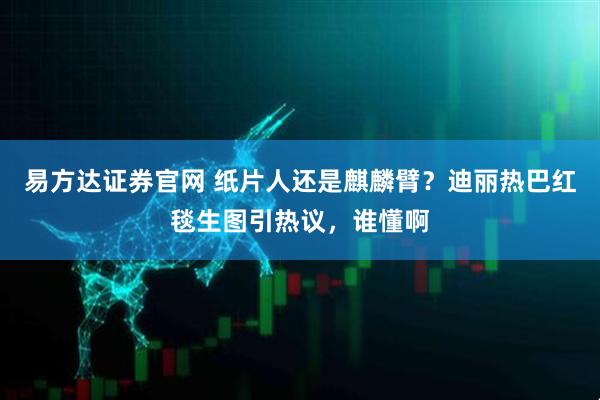 易方达证券官网 纸片人还是麒麟臂?迪丽热巴红毯生图引热议,谁懂啊